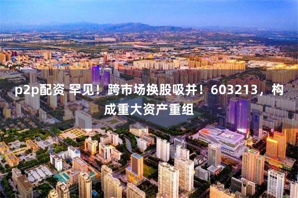 p2p配资 罕见！跨市场换股吸并！603213，构成重大资产重组