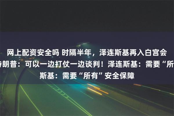网上配资安全吗 时隔半年，泽连斯基再入白宫会晤特朗普！特朗普：可以一边打仗一边谈判！泽连斯基：需要“所有”安全保障