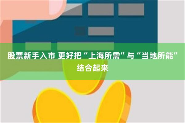 股票新手入市 更好把“上海所需”与“当地所能”结合起来