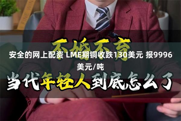 安全的网上配资 LME期铜收跌130美元 报9996美元/吨