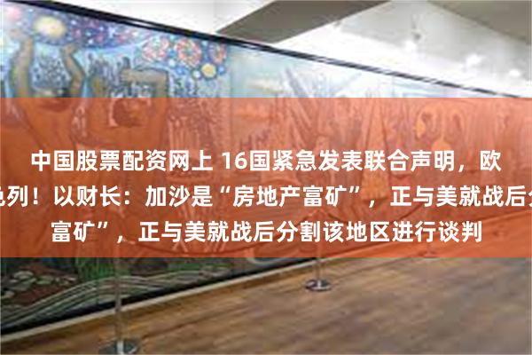 中国股票配资网上 16国紧急发表联合声明，欧盟也宣布：制裁以色列！以财长：加沙是“房地产富矿”，正与美就战后分割该地区进行谈判