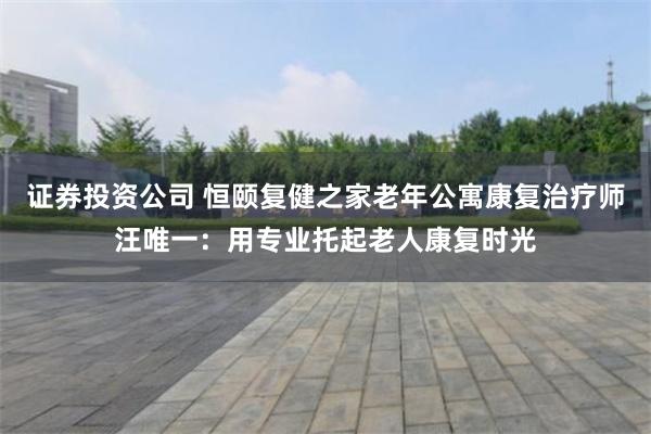 证券投资公司 恒颐复健之家老年公寓康复治疗师汪唯一：用专业托起老人康复时光